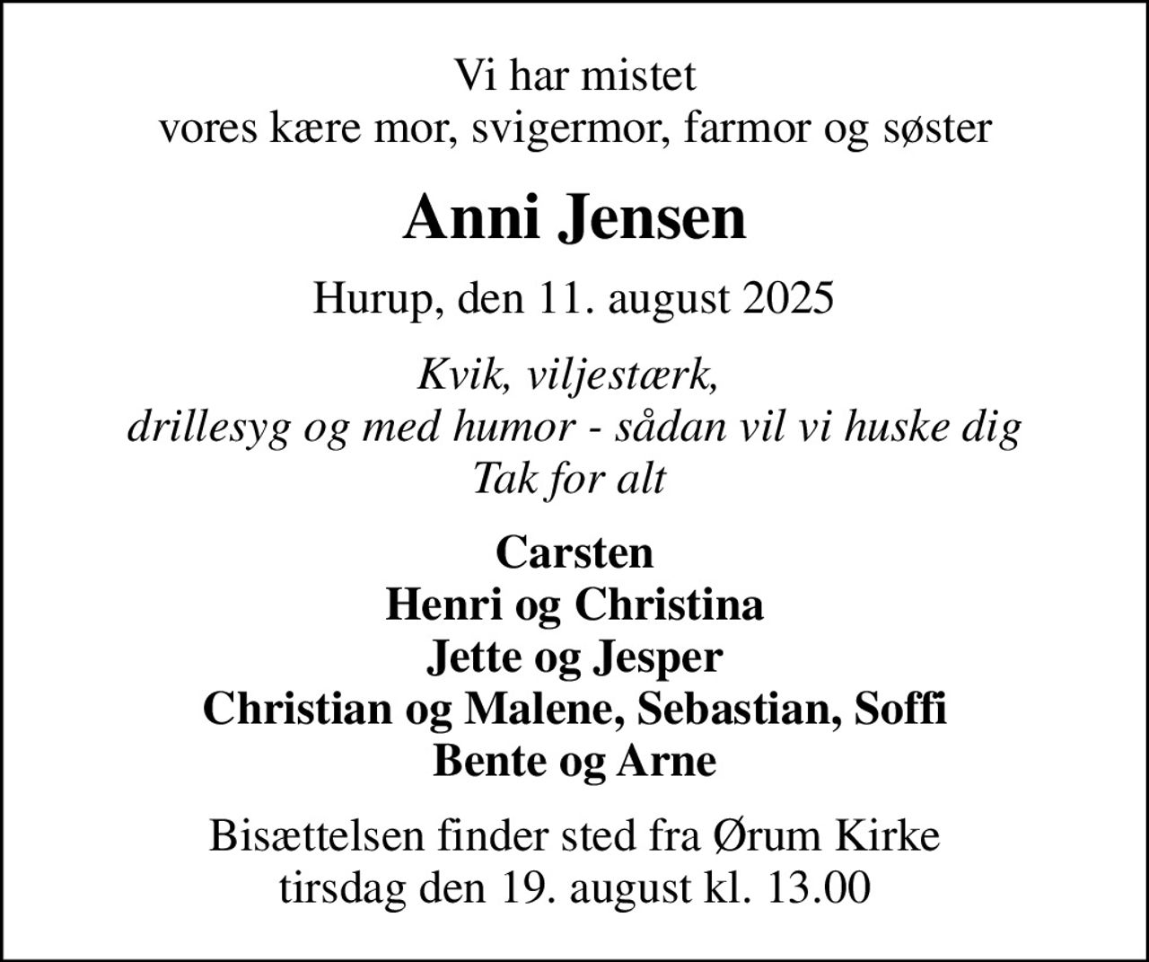 Vi har mistet vores kære mor, svigermor, farmor og søster
Anni Jensen
Hurup, den 11. august 2025
Kvik, viljestærk,  drillesyg og med humor - sådan vil vi huske dig Tak for alt 
Carsten Henri og Christina Jette og Jesper Christian og Malene, Sebastian, Soffi Bente og Arne
Bisættelsen finder sted fra Ørum Kirke  tirsdag den 19. august kl. 13.00
