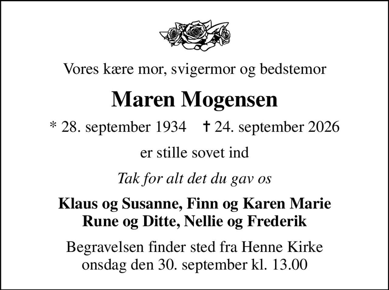 Vores kære mor, svigermor og bedstemor
Maren Mogensen
* 28. september 1934    ✝ 24. september 2026
er stille sovet ind
Tak for alt det du gav os
Klaus og Susanne, Finn og Karen Marie Rune og Ditte, Nellie og Frederik
Begravelsen finder sted fra Henne Kirke  onsdag den 30. september kl. 13.00