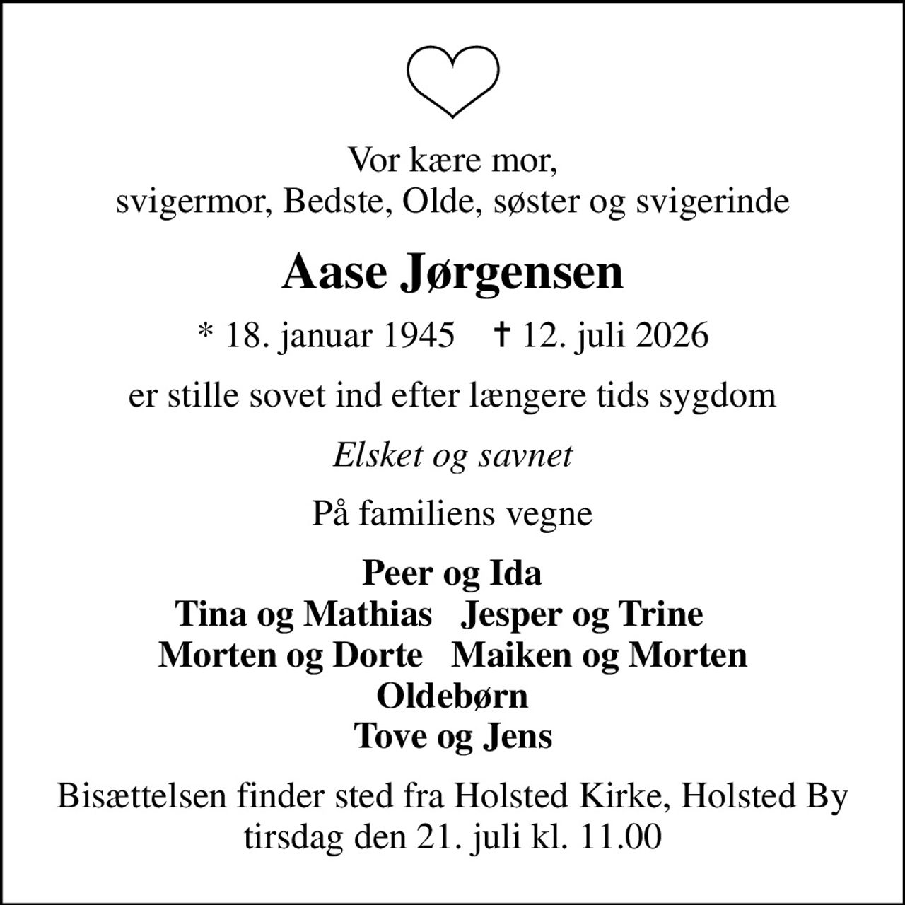 Vor kære mor, svigermor, Bedste, Olde, søster og svigerinde
Aase Jørgensen
* 18. januar 1945    ✝ 12. juli 2026
er stille sovet ind efter længere tids sygdom
Elsket og savnet
På familiens vegne
Peer og Ida Tina og Mathias   Jesper og Trine    Morten og Dorte   Maiken og Morten Oldebørn Tove og Jens
Bisættelsen finder sted fra Holsted Kirke, Holsted By  tirsdag den 21. juli kl. 11.00