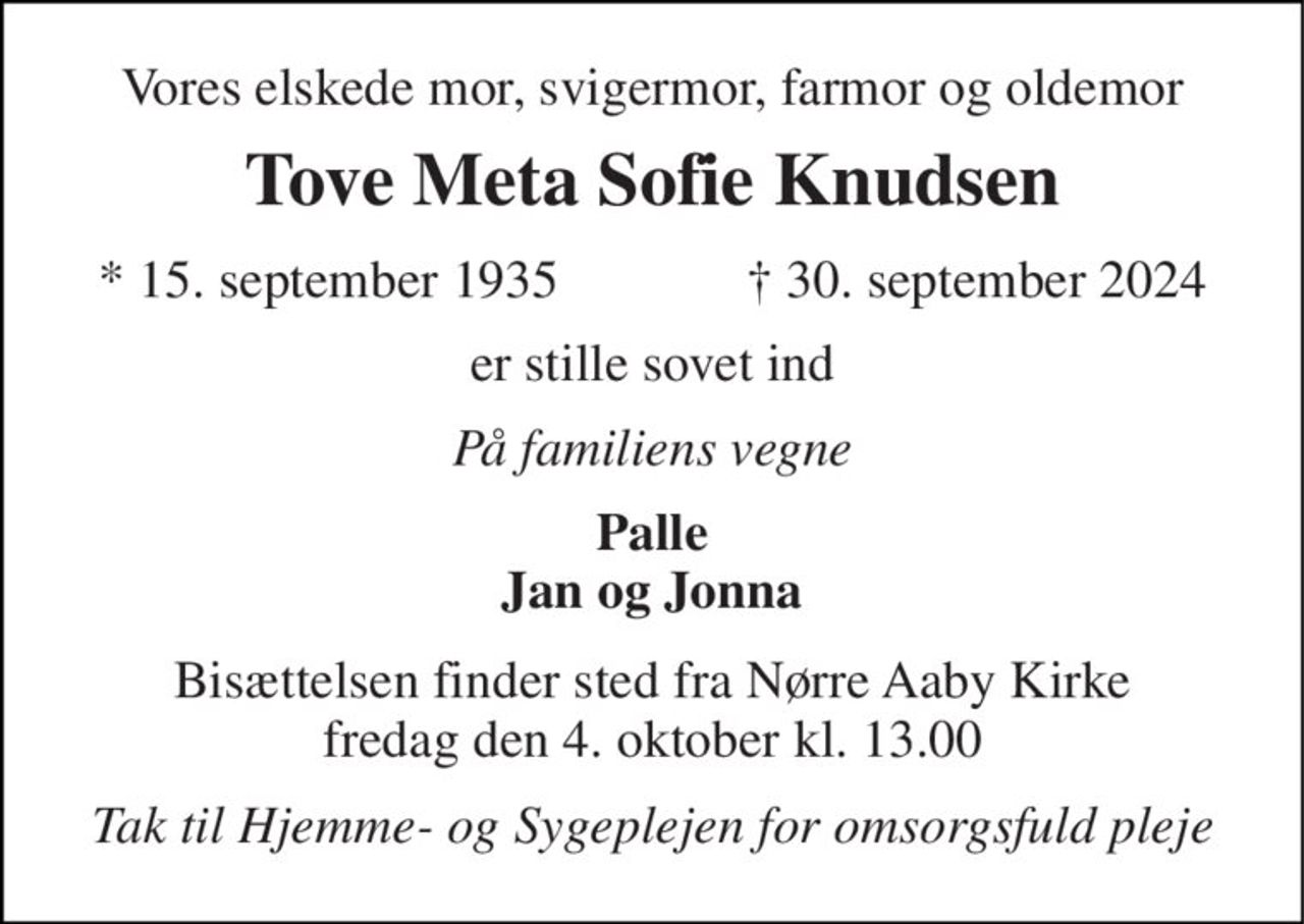 Vores elskede mor, svigermor, farmor og oldemor 
Tove Meta Sofie Knudsen 
*​ 15. september 1935 
†​ 30. september 2024​ 
er stille sovet ind 
På familiens vegne 
Palle Jan og Jonna 
Bisættelsen​ finder sted fra Nørre Aaby Kirke​ fredag den 4. oktober​ kl. 13.00 
Tak til Hjemme- og Sygeplejen for omsorgsfuld pleje