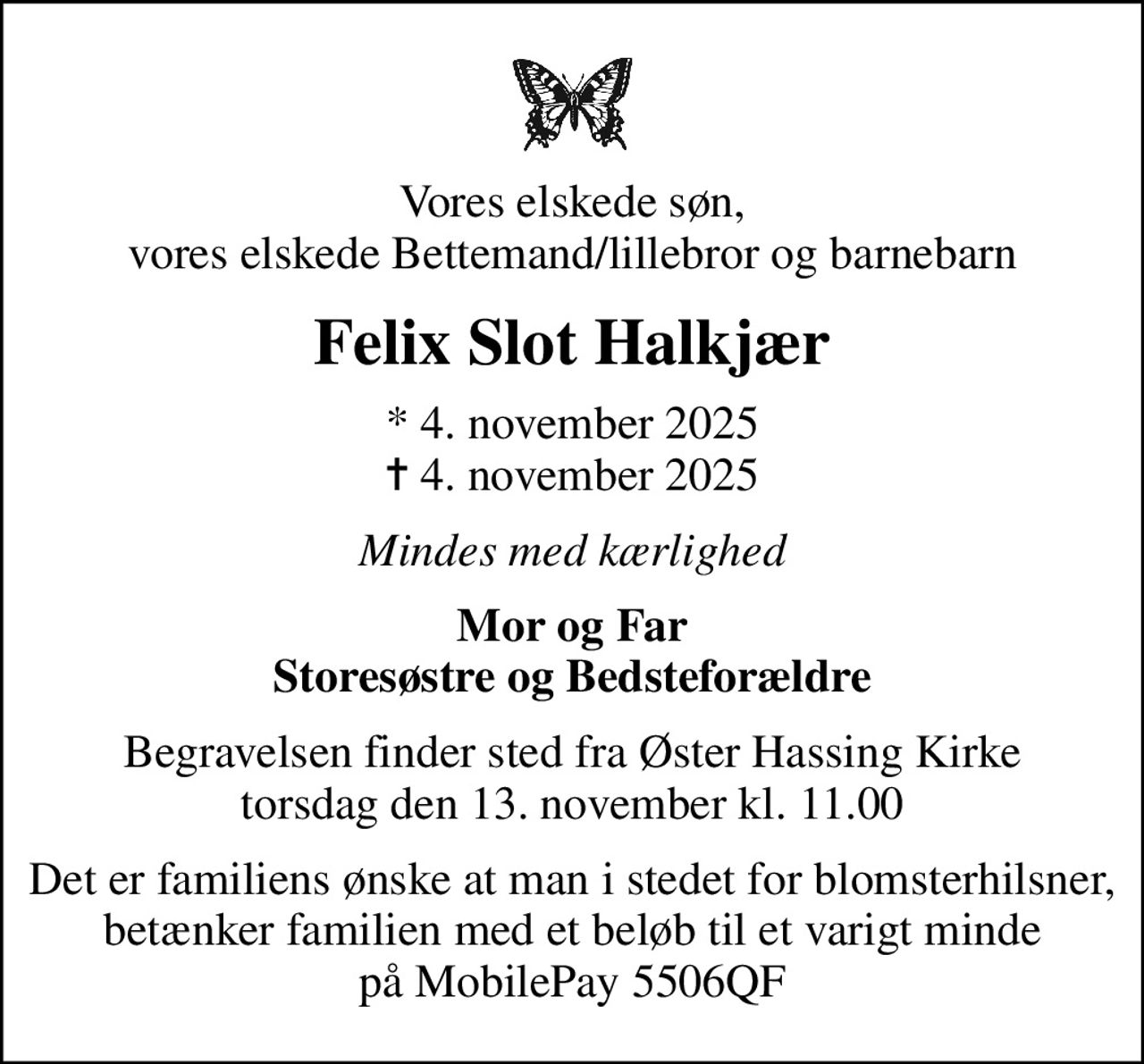 Vores elskede søn, vores elskede Bettemand/lillebror og barnebarn
Felix Slot Halkjær
* 4. november 2025
						✝ 4. november 2025
Mindes med kærlighed
Mor og Far Storesøstre og Bedsteforældre
Begravelsen finder sted fra Øster Hassing Kirke  torsdag den 13. november kl. 11.00 
Det er familiens ønske at man i stedet for blomsterhilsner, betænker familien med et beløb til et varigt minde på MobilePay 5506QF