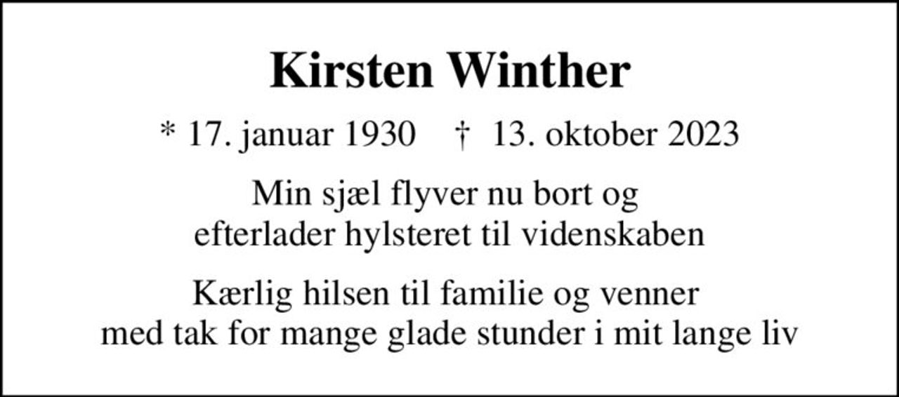 Kirsten Winther
* 17. januar 1930    ✝ 13. oktober 2023
Min sjæl flyver nu bort og  efterlader hylsteret til videnskaben
Kærlig hilsen til familie og venner  med tak for mange glade stunder i mit lange liv