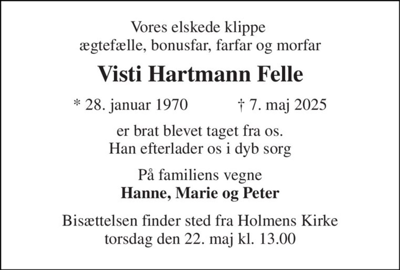 Vores elskede klippe  ægtefælle, bonusfar, farfar og morfar 
Visti Hartmann Felle 
★ 28. januar 1970            ✝ 7. maj 2025 
er brat blevet taget fra os. Han efterlader os i dyb sorg 
På familiens vegne Hanne, Marie og Peter 
Bisættelsen finder sted fra Holmens Kirke torsdag den 22. maj kl. 13.00