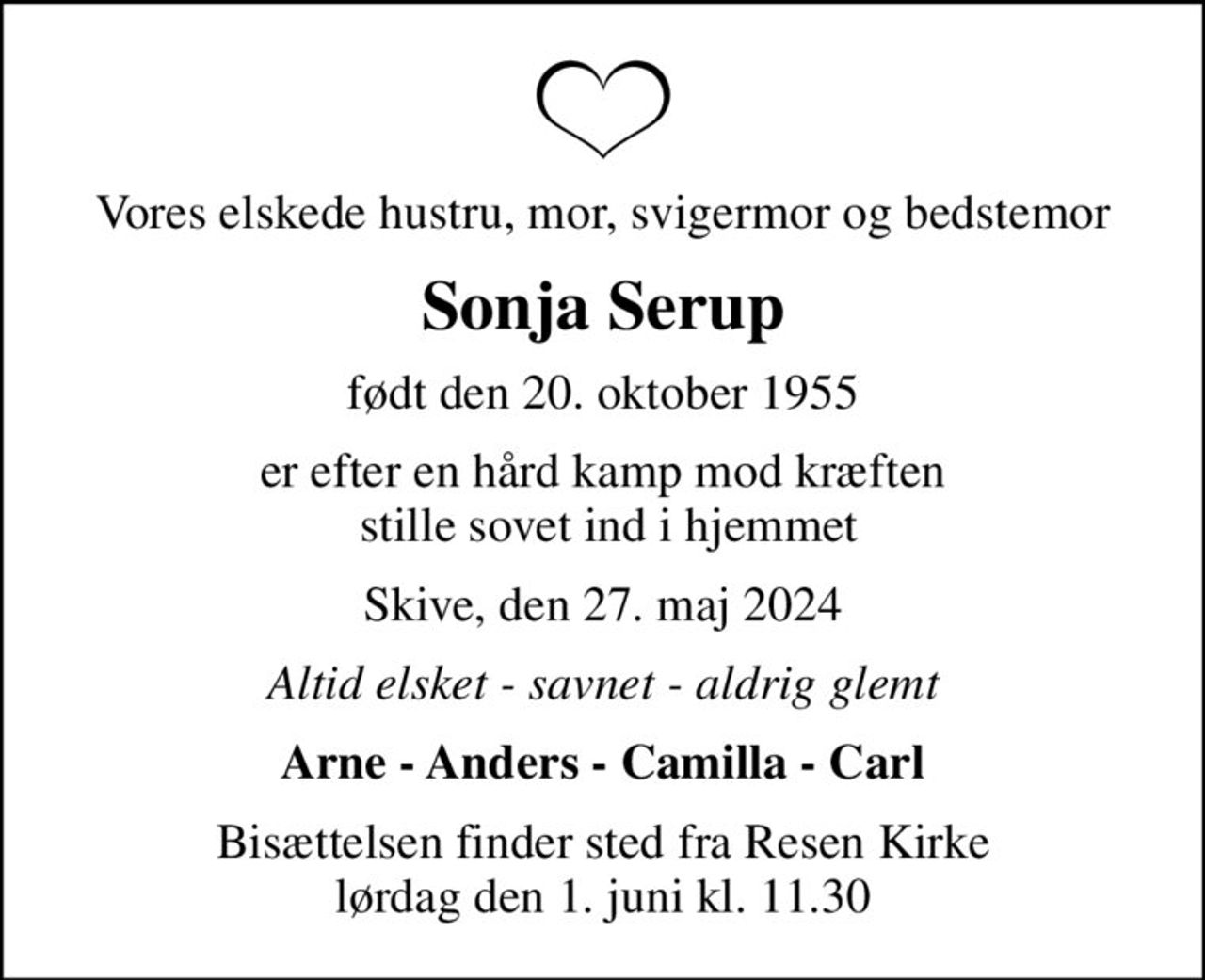 Vores elskede hustru, mor, svigermor og bedstemor
Sonja Serup
født den 20. oktober 1955
er efter en hård kamp mod kræften  stille sovet ind i hjemmet
Skive, den 27. maj 2024
Altid elsket - savnet - aldrig glemt
Arne - Anders - Camilla - Carl
Bisættelsen finder sted fra Resen Kirke  lørdag den 1. juni kl. 11.30