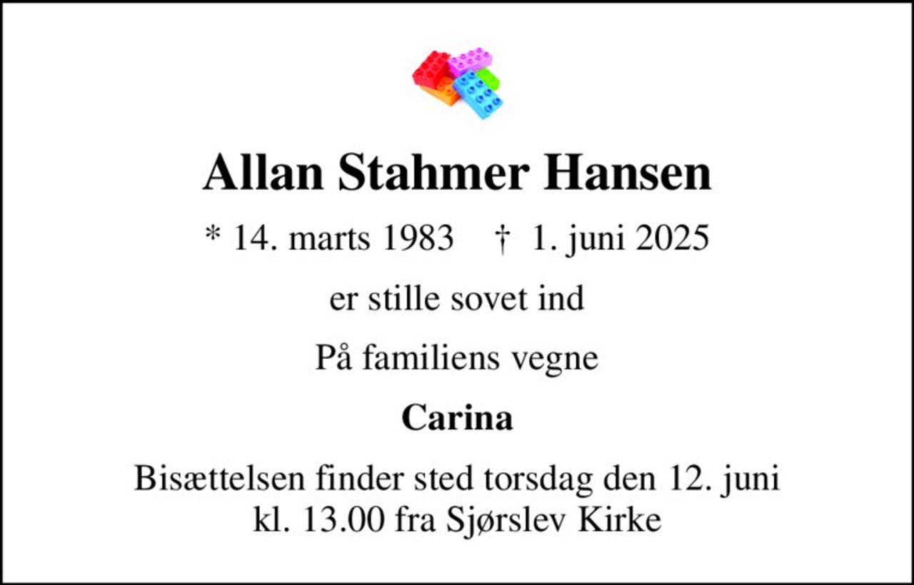 Allan Stahmer Hansen
* 14. marts 1983    ✝ 1. juni 2025
er stille sovet ind
På familiens vegne
Carina
Bisættelsen finder sted torsdag den 12. juni kl. 13.00 fra Sjørslev Kirke