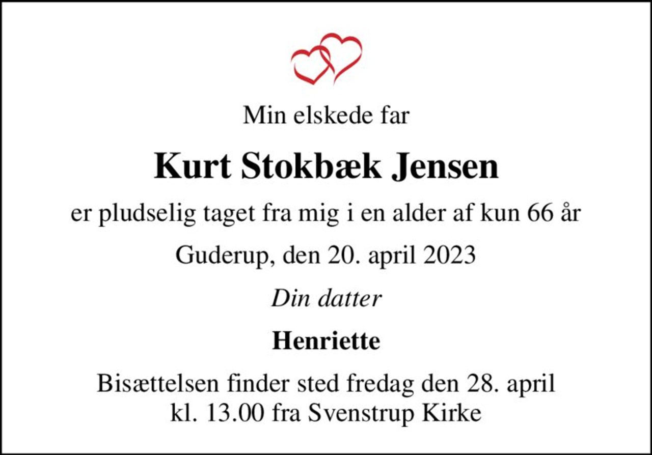 Min elskede far
Kurt Stokbæk Jensen
er pludselig taget fra mig i en alder af kun 66 år
Guderup, den 20. april 2023
Din datter
Henriette
Bisættelsen finder sted fredag den 28. april kl. 13.00 fra Svenstrup Kirke