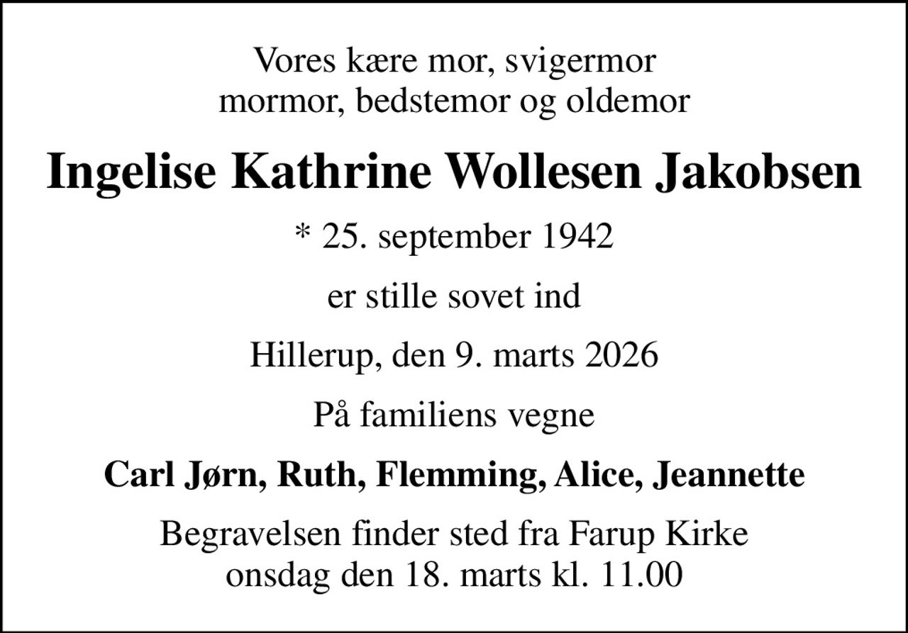 Vores kære mor, svigermor mormor, bedstemor og oldemor
Ingelise Kathrine Wollesen Jakobsen
* 25. september 1942
er stille sovet ind
Hillerup, den 9. marts 2026
På familiens vegne
Carl Jørn, Ruth, Flemming, Alice, Jeannette
Begravelsen finder sted fra Farup Kirke  onsdag den 18. marts kl. 11.00