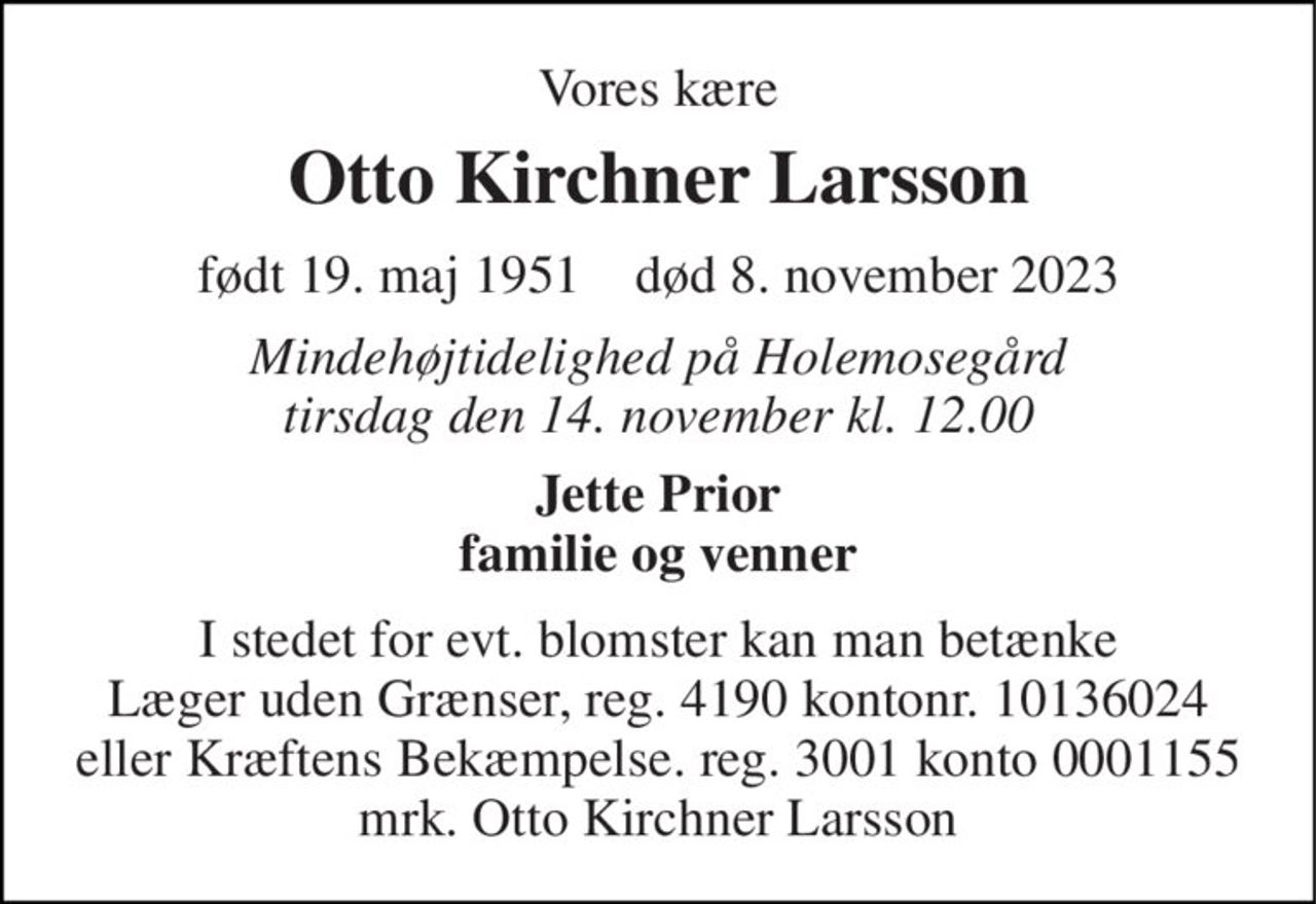 Vores kære 
Otto Kirchner Larsson 
født 19. maj 1951​    død 8. november 2023 
Mindehøjtidelighed på Holemosegård tirsdag den 14. november kl. 12.00 
Jette Prior familie og venner 
I stedet for evt. blomster kan man betænke Læger uden Grænser, reg. 4190 kontonr. 10136024 eller Kræftens Bekæmpelse. reg. 3001 konto 0001155 mrk. Otto Kirchner Larsson