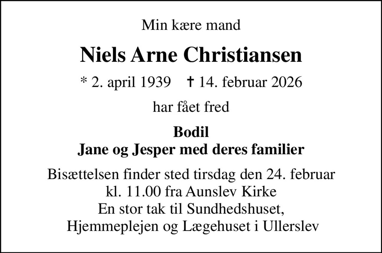 Min kære mand
Niels Arne Christiansen
* 2. april 1939    ✝ 14. februar 2026
har fået fred
Bodil Jane og Jesper med deres familier
Bisættelsen finder sted tirsdag den 24. februar kl. 11.00 fra Aunslev Kirke En stor tak til Sundhedshuset,  Hjemmeplejen og Lægehuset i Ullerslev