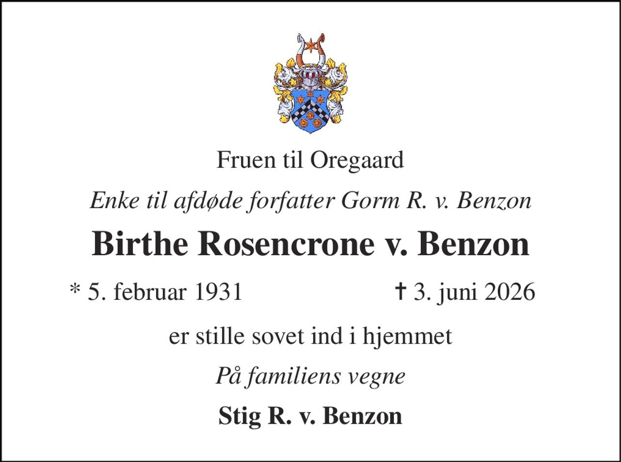 Fruen til Oregaard 
Enke til afdøde forfatter Gorm R. v. Benzon 
Birthe Rosencrone v. Benzon 
*​ 5. februar 1931 
✝​ 3. juni 2026​ 
er stille sovet ind i hjemmet 
På familiens vegne 
Stig R. v. Benzon
