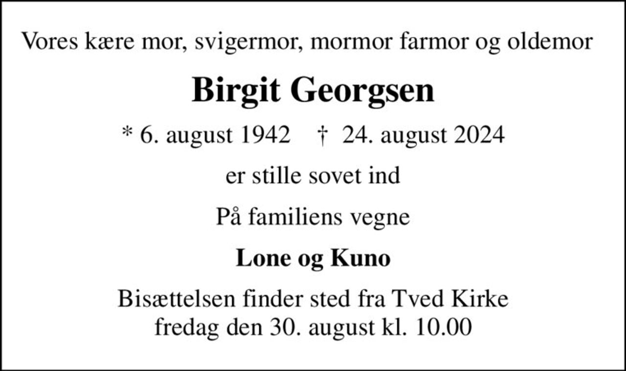 Vores kære mor, svigermor, mormor farmor og oldemor  
Birgit Georgsen
* 6. august 1942    ✝ 24. august 2024
er stille sovet ind
På familiens vegne
Lone og Kuno
Bisættelsen finder sted fra Tved Kirke  fredag den 30. august kl. 10.00