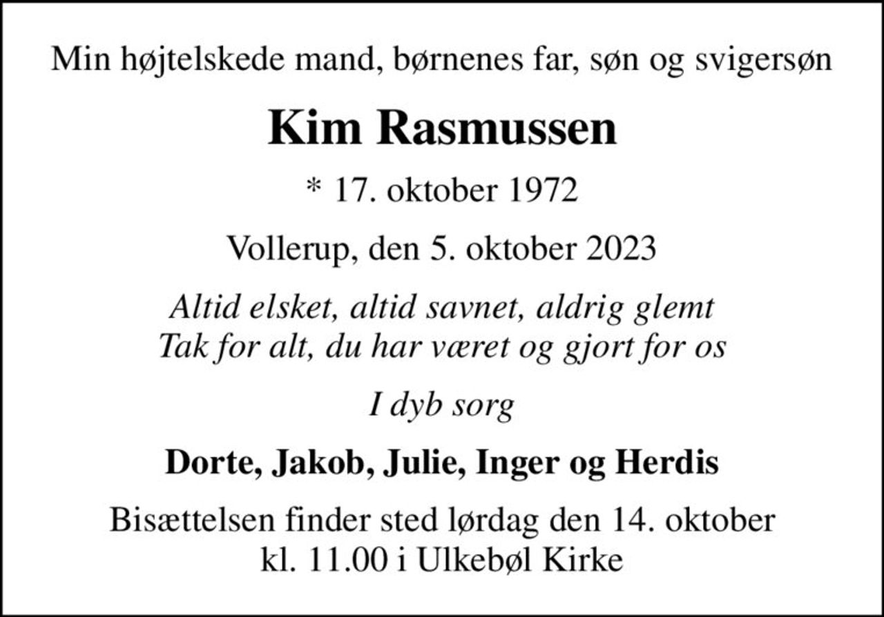 Min højtelskede mand, børnenes far, søn og svigersøn
Kim Rasmussen
* 17. oktober 1972
Vollerup, den 5. oktober 2023
Altid elsket, altid savnet, aldrig glemt Tak for alt, du har været og gjort for os
I dyb sorg
Dorte, Jakob, Julie, Inger og Herdis
Bisættelsen finder sted lørdag den 14. oktober kl. 11.00 i Ulkebøl Kirke