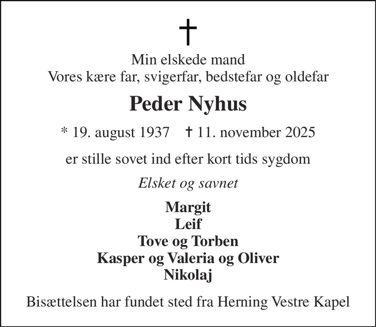 Min elskede mand Vores kære far, svigerfar, bedstefar og oldefar 
Peder Nyhus 
★ 19. august 1937    ✝ 11. november 2025 
er stille sovet ind efter kort tids sygdom 
Elsket og savnet 
Margit Leif Tove og Torben Kasper og Valeria og Oliver Nikolaj 
Bisættelsen har fundet sted fra Herning Vestre Kapel