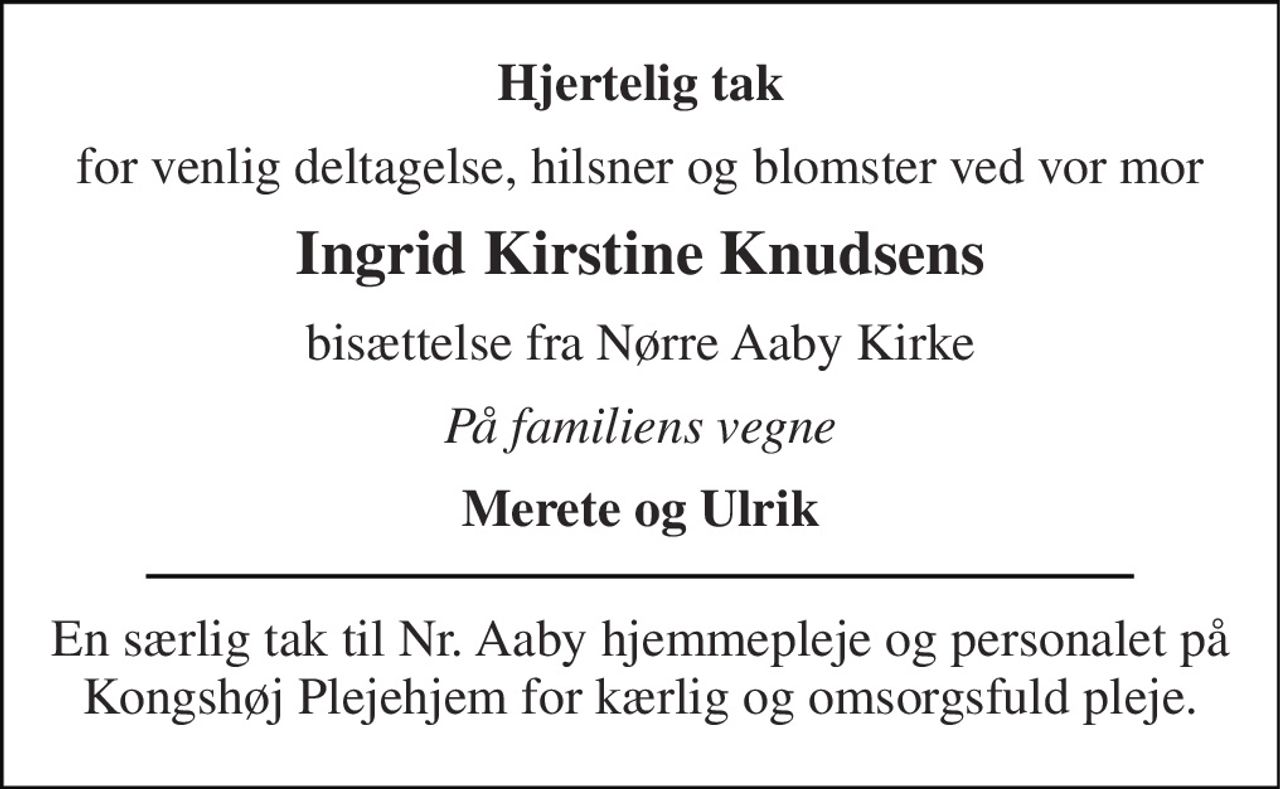 Hjertelig tak 
for venlig deltagelse, hilsner og blomster ved vor mor 
Ingrid Kirstine Knudsens 
bisættelse fra Nørre Aaby Kirke 
På familiens vegne 
Merete og Ulrik 
En særlig tak til Nr. Aaby hjemmepleje og personalet på Kongshøj Plejehjem for kærlig og omsorgsfuld pleje.