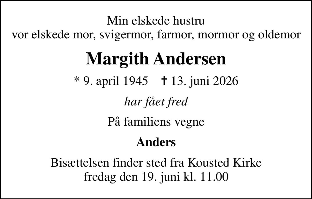 Min elskede hustru vor elskede mor, svigermor, farmor, mormor og oldemor
Margith Andersen
* 9. april 1945    ✝ 13. juni 2026
har fået fred
På familiens vegne
Anders
Bisættelsen finder sted fra Kousted Kirke  fredag den 19. juni kl. 11.00