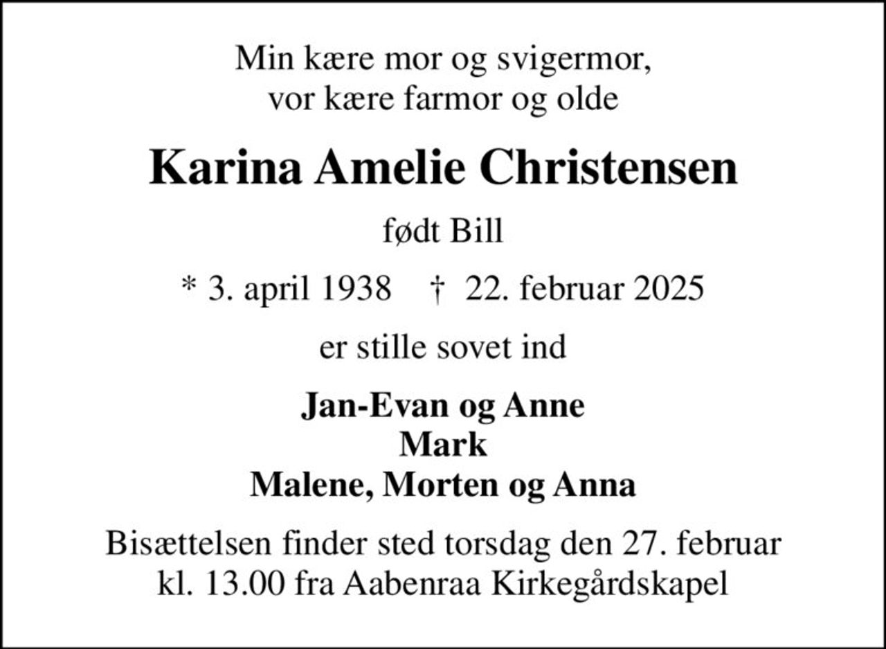 Min kære mor og svigermor, vor kære farmor og olde
Karina Amelie Christensen
født Bill
* 3. april 1938    ✝ 22. februar 2025
er stille sovet ind
Jan-Evan og Anne Mark Malene, Morten og Anna
Bisættelsen finder sted torsdag den 27. februar kl. 13.00 fra Aabenraa Kirkegårdskapel