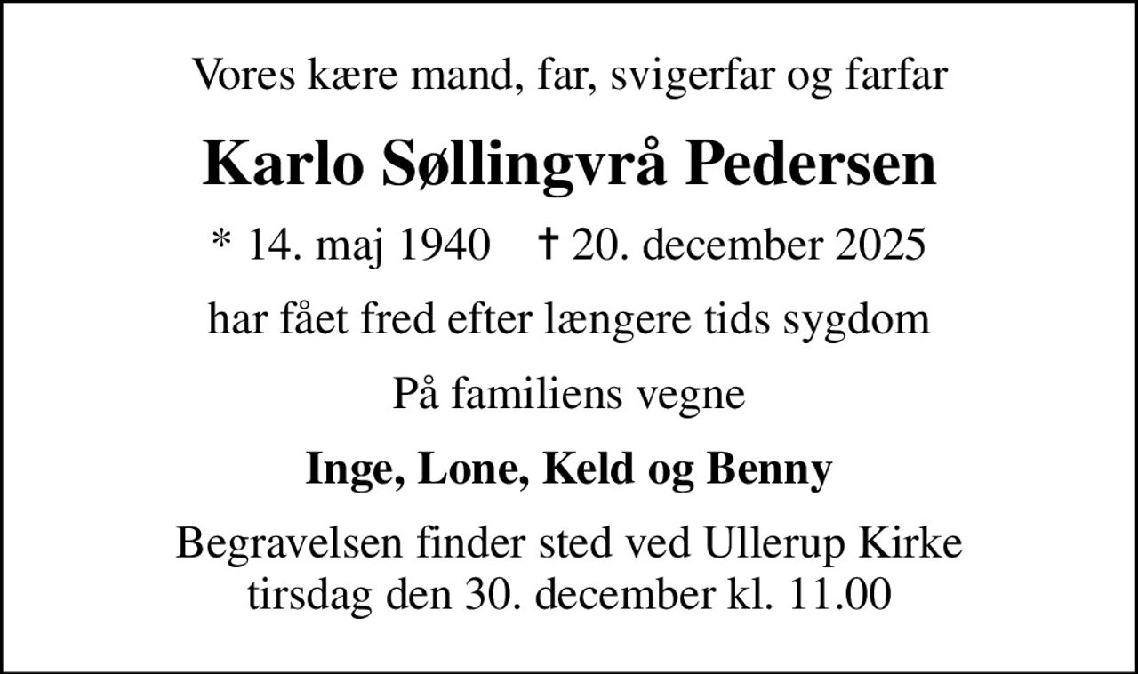 Vores kære mand, far, svigerfar og farfar
Karlo Søllingvrå Pedersen
* 14. maj 1940    ✝ 20. december 2025
har fået fred efter længere tids sygdom
På familiens vegne
Inge, Lone, Keld og Benny
Begravelsen finder sted ved Ullerup Kirke  tirsdag den 30. december kl. 11.00