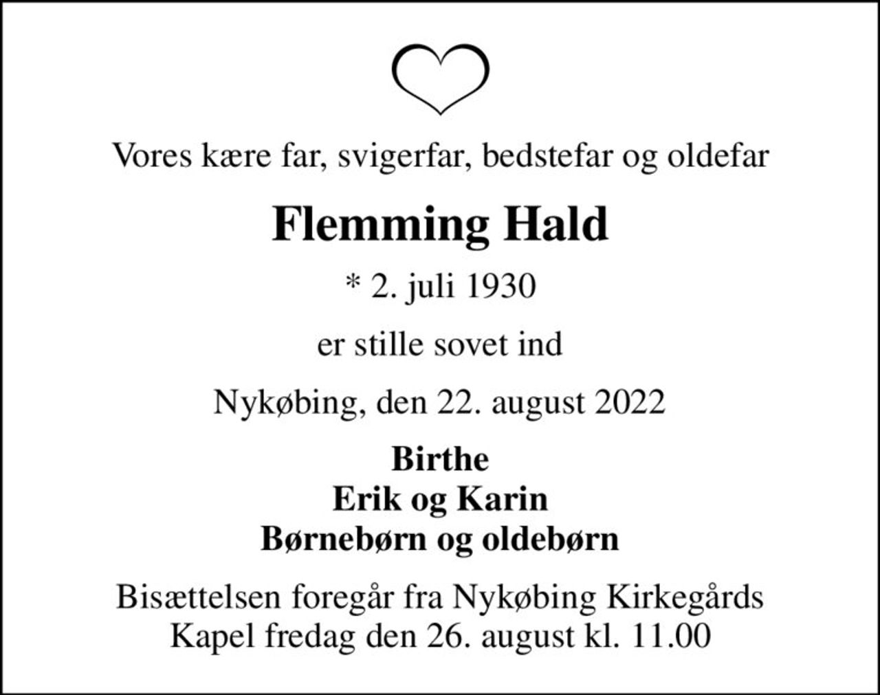 Vores kære far, svigerfar, bedstefar og oldefar
Flemming Hald
* 2. juli 1930
er stille sovet ind
Nykøbing, den 22. august 2022
Birthe Erik og Karin Børnebørn og oldebørn
Bisættelsen foregår fra Nykøbing Kirkegårds Kapel  fredag den 26. august kl. 11.00