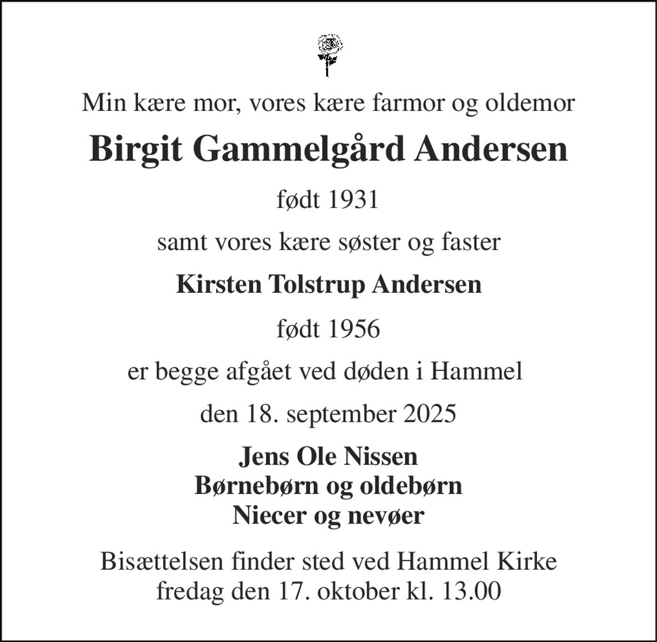 Min kære mor, vores kære farmor og oldemor 
Birgit Gammelgård Andersen 
født 1931 
samt vores kære søster og faster 
Kirsten Tolstrup Andersen 
født 1956 
er begge afgået ved døden i Hammel  
den 18. september 2025 
Jens Ole Nissen Børnebørn og oldebørn Niecer og nevøer 
Bisættelsen​ finder sted ved Hammel Kirke​ fredag den 17. oktober​ kl. 13.00