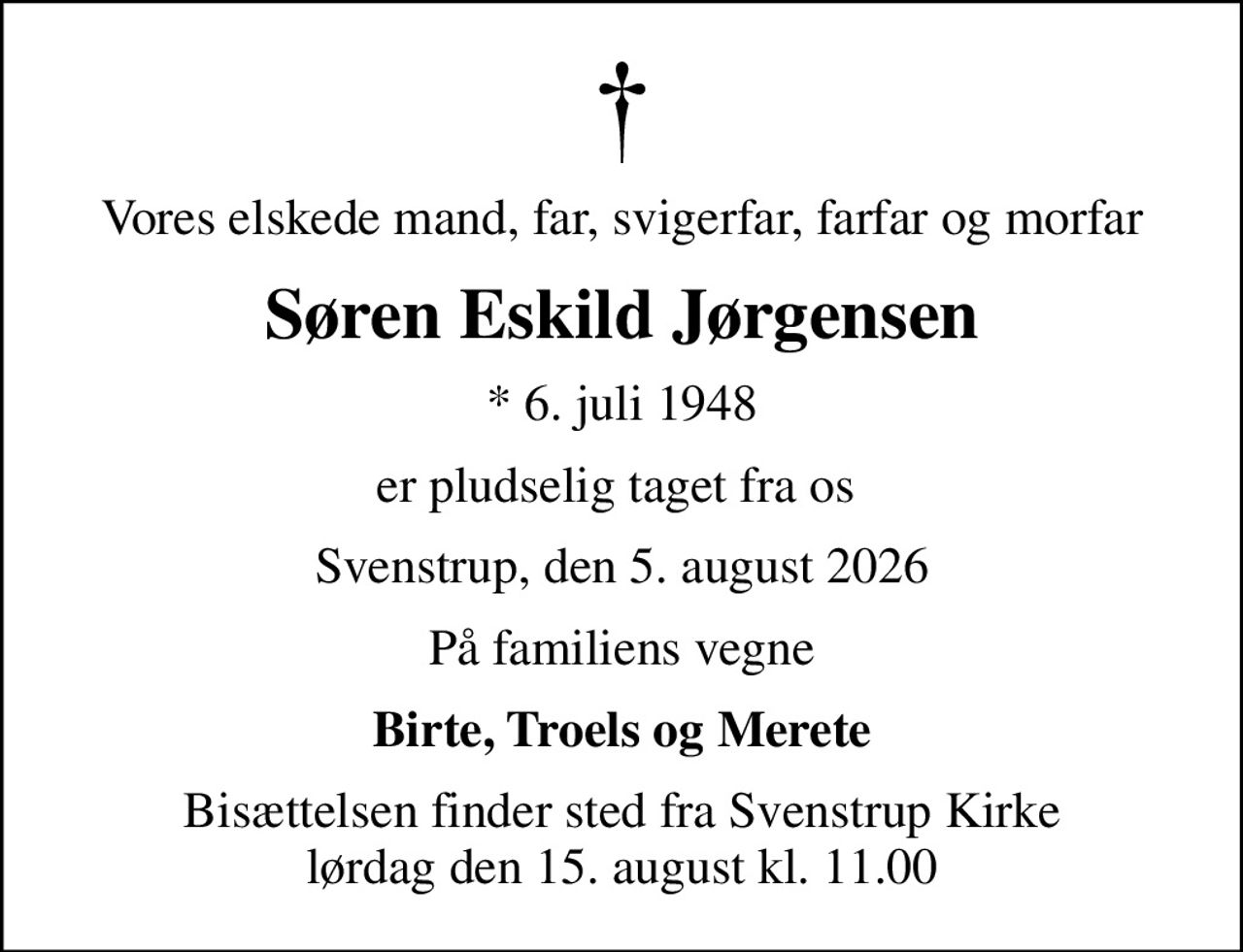 Vores elskede mand, far, svigerfar, farfar og morfar
Søren Eskild Jørgensen
* 6. juli 1948
er pludselig taget fra os 
Svenstrup, den 5. august 2026
På familiens vegne
Birte, Troels og Merete
Bisættelsen finder sted fra Svenstrup Kirke  lørdag den 15. august kl. 11.00