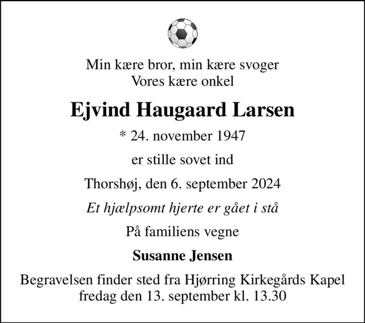 Min kære bror, min kære svoger Vores kære onkel
Ejvind Haugaard Larsen
* 24. november 1947
er stille sovet ind
Thorshøj, den 6. september 2024
Et hjælpsomt hjerte er gået i stå
På familiens vegne
Susanne Jensen
Begravelsen finder sted fra Hjørring Kirkegårds Kapel  fredag den 13. september kl. 13.30