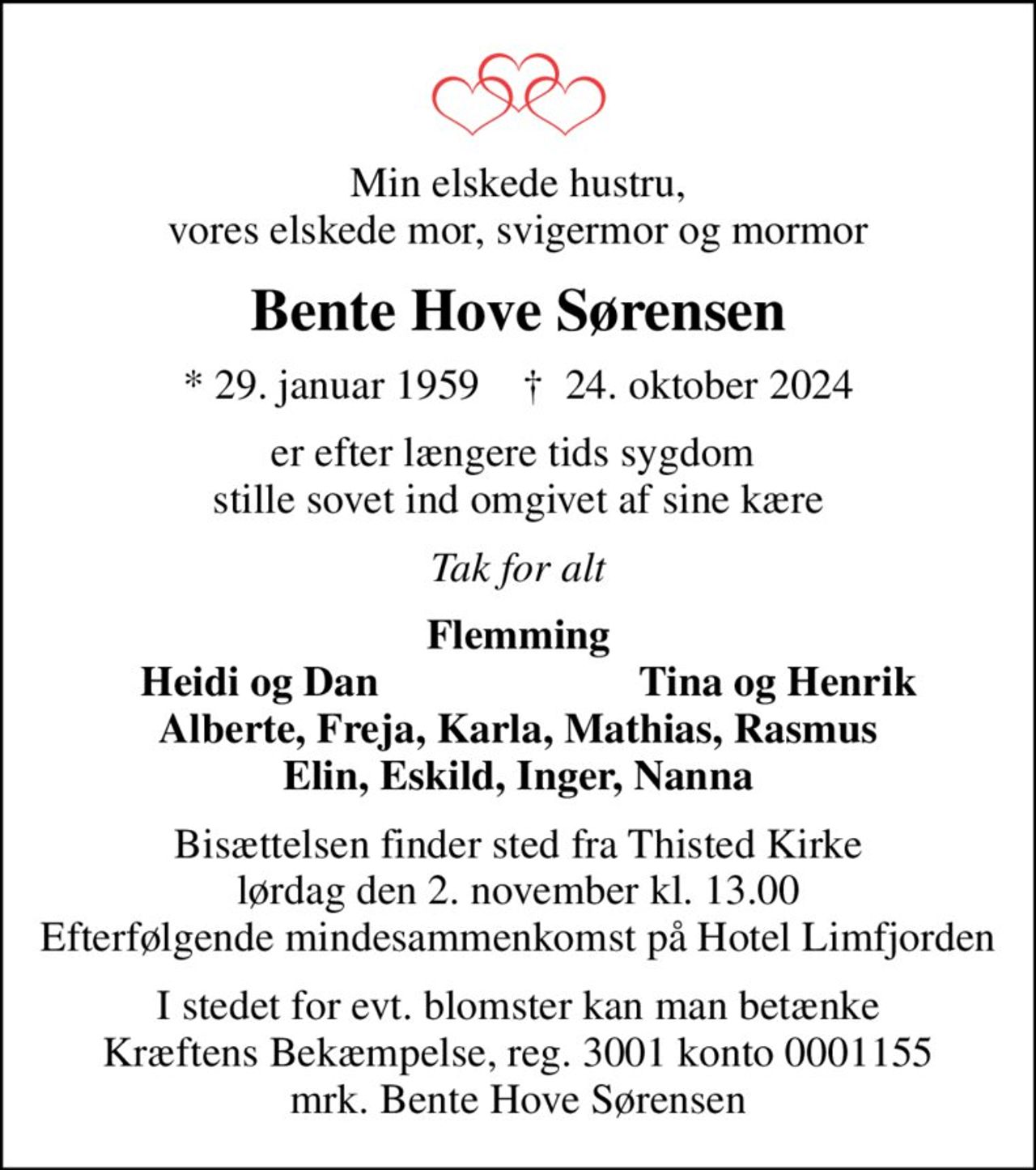 Min elskede hustru, vores elskede mor, svigermor og mormor
Bente Hove Sørensen
* 29. januar 1959    ✝ 24. oktober 2024
er efter længere tids sygdom  stille sovet ind omgivet af sine kære
Tak for alt
Flemming
Heidi og Dan
Tina og Henrik
Bisættelsen finder sted fra Thisted Kirke  lørdag den 2. november kl. 13.00  Efterfølgende mindesammenkomst på Hotel Limfjorden
I stedet for evt. blomster kan man betænke
					Kræftens Bekæmpelse reg.3001konto0001155mrk. Bente Hove
					Sørensen