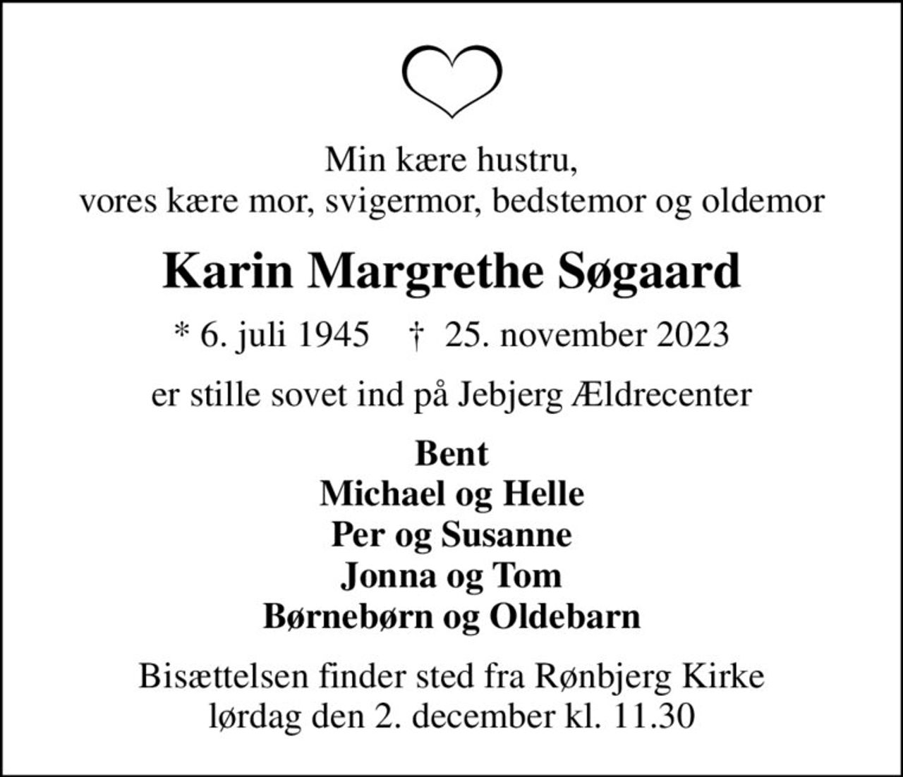 Min kære hustru, vores kære mor, svigermor, bedstemor og oldemor
Karin Margrethe Søgaard
* 6. juli 1945    ✝ 25. november 2023
er stille sovet ind på Jebjerg Ældrecenter
Bent Michael og Helle Per og Susanne Jonna og Tom Børnebørn og Oldebarn
Bisættelsen finder sted fra Rønbjerg Kirke  lørdag den 2. december kl. 11.30