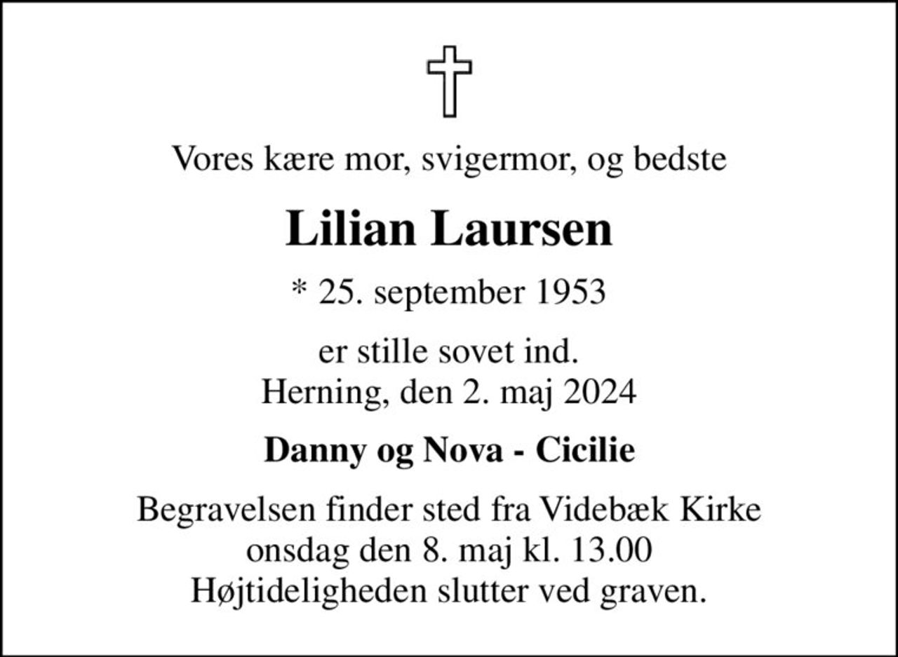 Vores kære mor, svigermor, og bedste
Lilian Laursen
* 25. september 1953
er stille sovet ind. Herning, den 2. maj 2024
Danny og Nova - Cicilie
Begravelsen finder sted fra Videbæk Kirke  onsdag den 8. maj kl. 13.00  Højtideligheden slutter ved graven.
