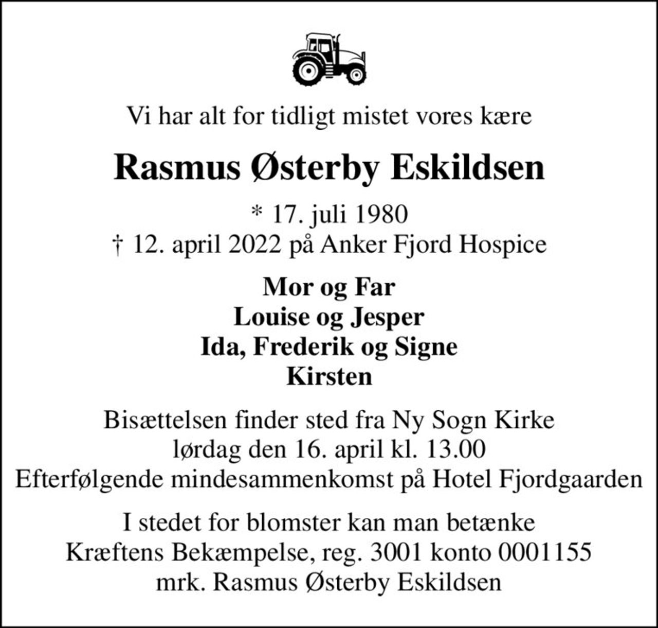 Vi har alt for tidligt mistet vores kære
Rasmus Østerby Eskildsen
* 17. juli 1980
						✝ 12. april 2022 på Anker Fjord Hospice
Mor og Far Louise og Jesper Ida, Frederik og Signe Kirsten
Bisættelsen finder sted fra Ny Sogn Kirke  lørdag den 16. april kl. 13.00  Efterfølgende mindesammenkomst på Hotel Fjordgaarden
I stedet for evt. blomster kan man betænke
					Kræftens Bekæmpelse reg.3001konto0001155mrk. Rasmus Østerby
					Eskildsen
I stedet for blomster kan man betænke Kræftens Bekæmpelse, reg. 3001 konto 0001155 mrk. Rasmus Østerby Eskildsen
