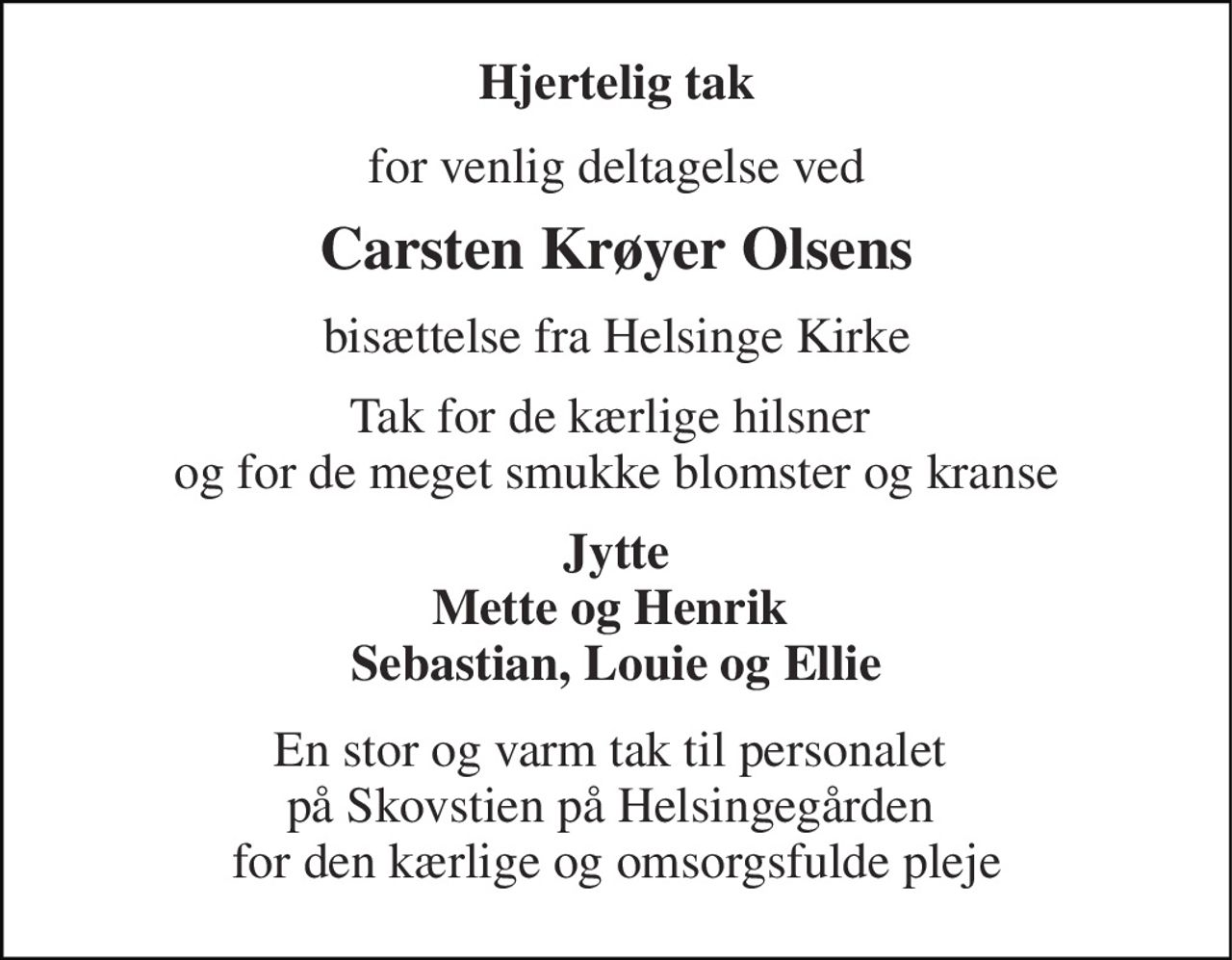 Hjertelig tak 
for venlig deltagelse ved 
Carsten Krøyer Olsens 
bisættelse fra Helsinge Kirke 
Tak for de kærlige hilsner  og for de meget smukke blomster og kranse 
Jytte Mette og Henrik  Sebastian, Louie og Ellie 
En stor og varm tak til personalet  på Skovstien på Helsingegården  for den kærlige og omsorgsfulde pleje