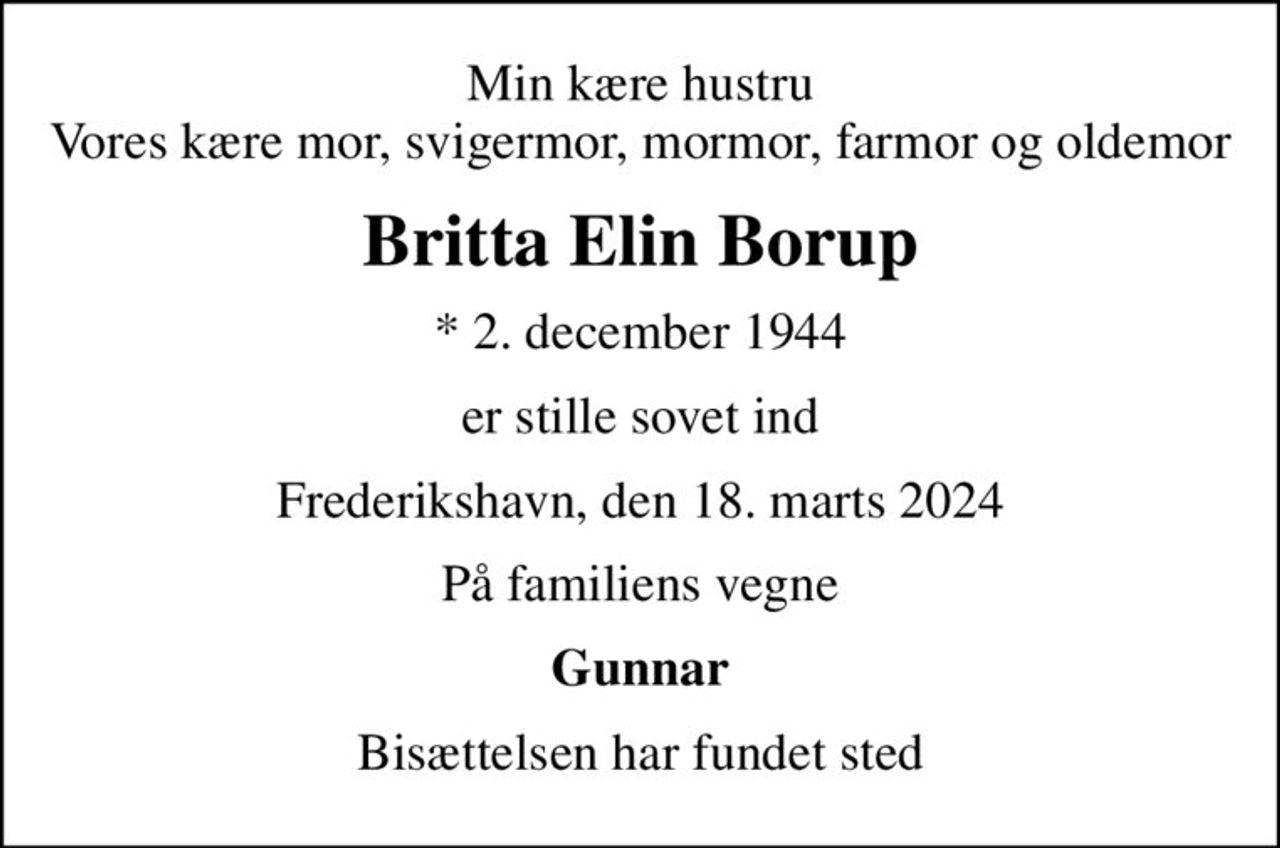 Min kære hustru Vores kære mor, svigermor, mormor, farmor og oldemor
Britta Elin Borup
* 2. december 1944
er stille sovet ind
Frederikshavn, den 18. marts 2024
På familiens vegne
Gunnar
Bisættelsen har fundet sted