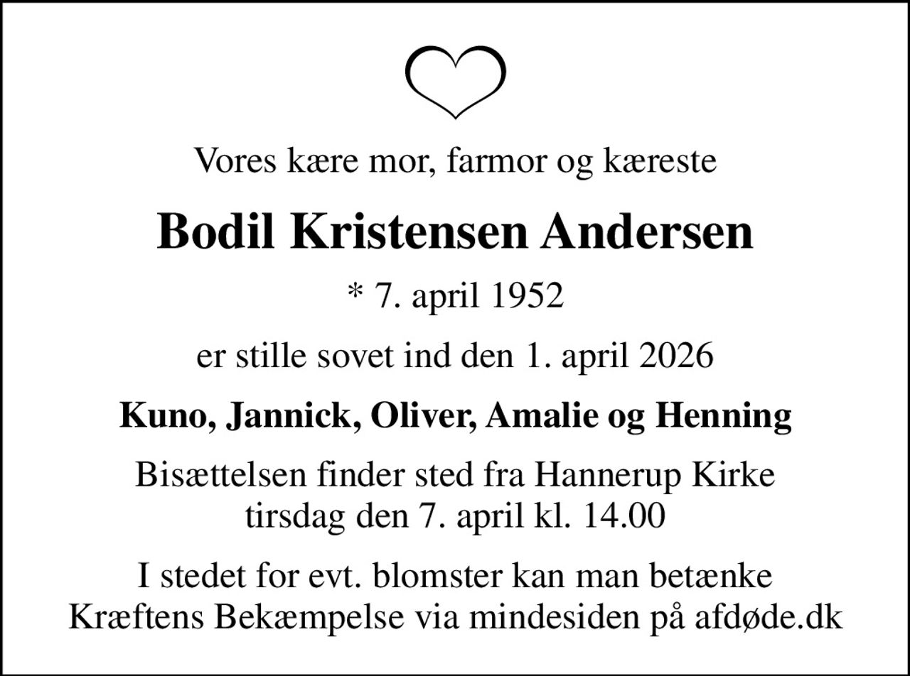 Vores kære mor, farmor og kæreste
Bodil Kristensen Andersen
* 7. april 1952
er stille sovet ind den 1. april 2026
Kuno, Jannick, Oliver, Amalie og Henning
Bisættelsen finder sted fra Hannerup Kirke  tirsdag den 7. april kl. 14.00 
I stedet for evt. blomster kan man betænke
					Kræftens Bekæmpelse via mindesiden på afdøde.dk