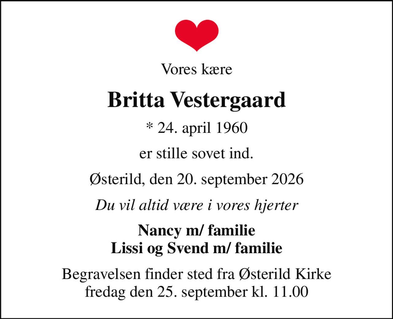 Vores kære
Britta Vestergaard
* 24. april 1960
er stille sovet ind.
Østerild, den 20. september 2026
Du vil altid være i vores hjerter
Nancy m/ familie Lissi og Svend m/ familie
Begravelsen finder sted fra Østerild Kirke  fredag den 25. september kl. 11.00