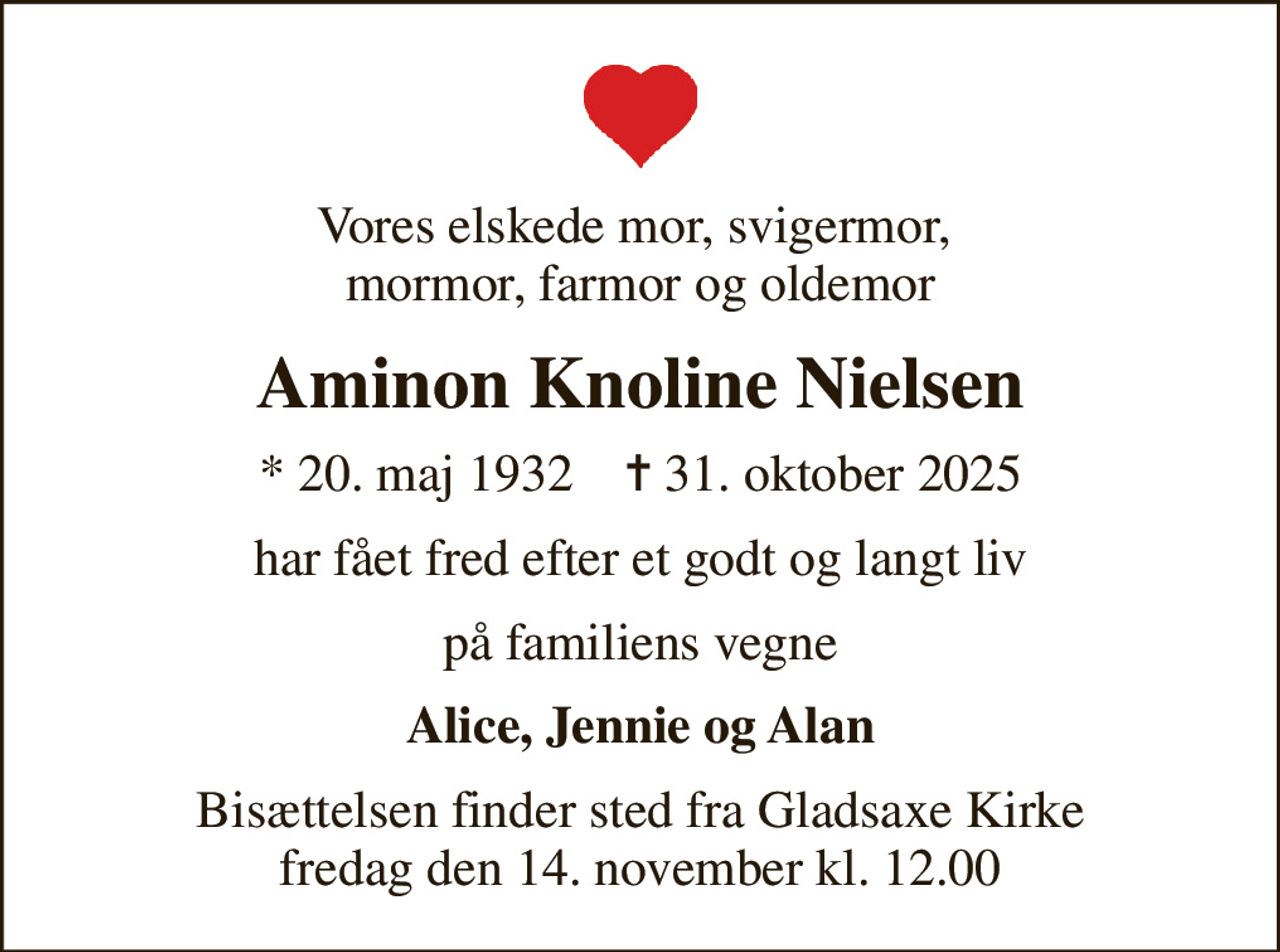 Vores elskede mor, svigermor,  mormor, farmor og oldemor
Aminon Knoline Nielsen
* 20. maj 1932    ✝ 31. oktober 2025
har fået fred efter et godt og langt liv
på familiens vegne
Alice, Jennie og Alan
Bisættelsen finder sted fra Gladsaxe Kirke  fredag den 14. november kl. 12.00