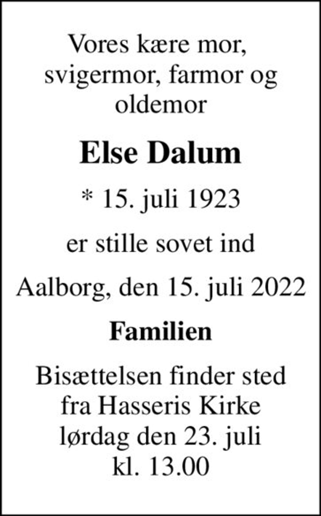 Vores kære mor,  svigermor, farmor og oldemor
Else Dalum
* 15. juli 1923
er stille sovet ind
Aalborg, den 15. juli 2022
Familien
Bisættelsen finder sted fra Hasseris Kirke lørdag den 23. juli kl. 13.00