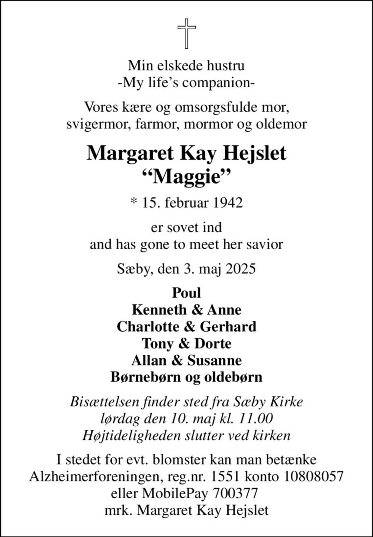 Min elskede hustru -My lifes companion-
Vores kære og omsorgsfulde mor, svigermor, farmor, mormor og oldemor
Margaret Kay Hejslet Maggie
* 15. februar 1942
er sovet ind and has gone to meet her savior
Sæby, den 3. maj 2025
Poul Kenneth & Anne Charlotte & Gerhard Tony & Dorte Allan & Susanne Børnebørn og oldebørn
Bisættelsen finder sted fra Sæby Kirke  lørdag den 10. maj kl. 11.00  Højtideligheden slutter ved kirken
I stedet for evt. blomster kan man betænke
					Alzheimerforeningen reg.nr.1551konto10808057mrk. Margaret
					Kay Hejslet