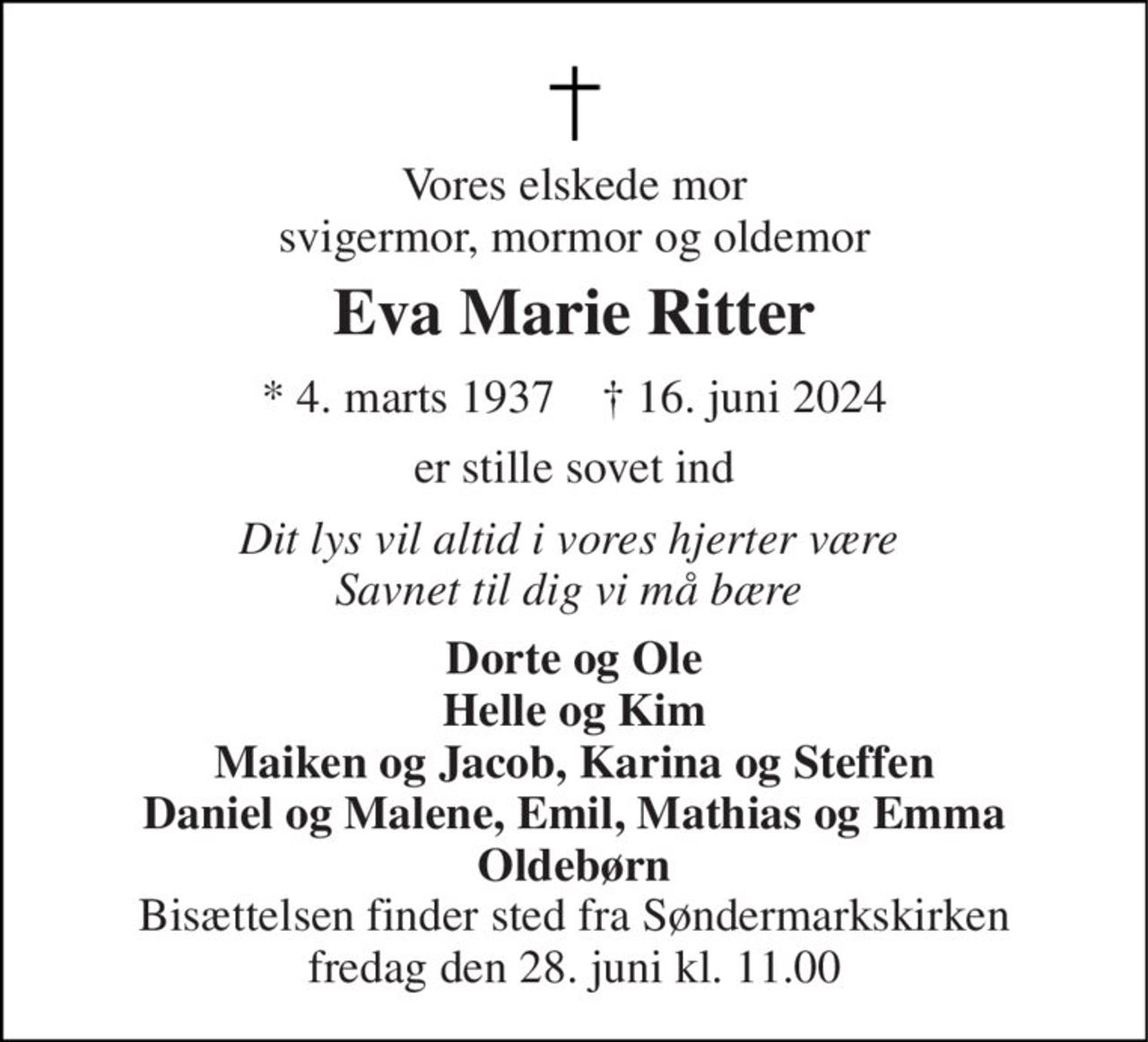 Vores elskede mor svigermor, mormor og oldemor 
Eva Marie Ritter 
* 4. marts 1937    † 16. juni 2024 
er stille sovet ind 
Dit lys vil altid i vores hjerter være  Savnet til dig vi må bære  
Dorte og Ole Helle og Kim Maiken og Jacob, Karina og Steffen Daniel og Malene, Emil, Mathias og Emma Oldebørn 
Bisættelsen finder sted fra Søndermarkskirken fredag den 28. juni kl. 11.00