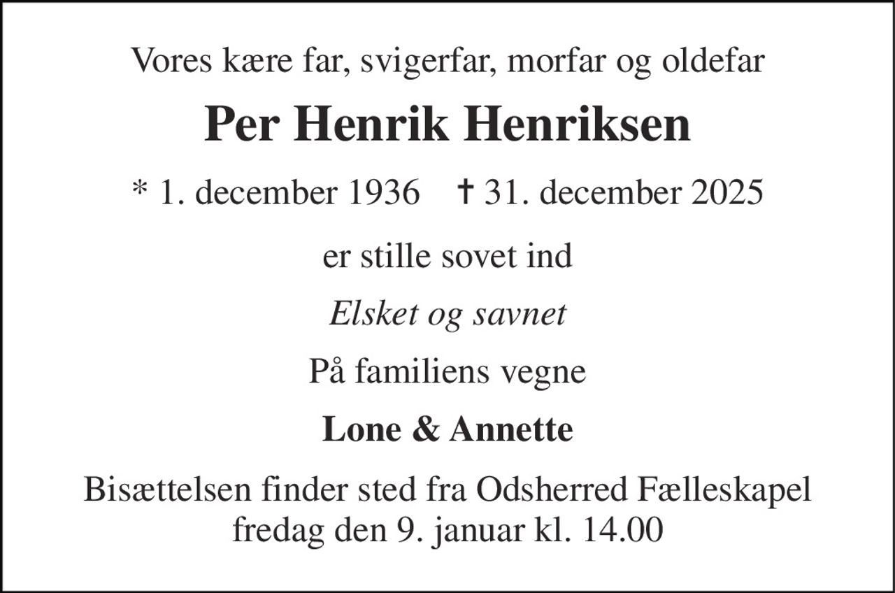 Vores kære far, svigerfar, morfar og oldefar 
Per Henrik Henriksen 
* 1. december 1936    ✝ 31. december 2025 
er stille sovet ind 
Elsket og savnet 
På familiens vegne 
Lone & Annette 
Bisættelsen finder sted fra Odsherred Fælleskapel fredag den 9. januar kl. 14.00