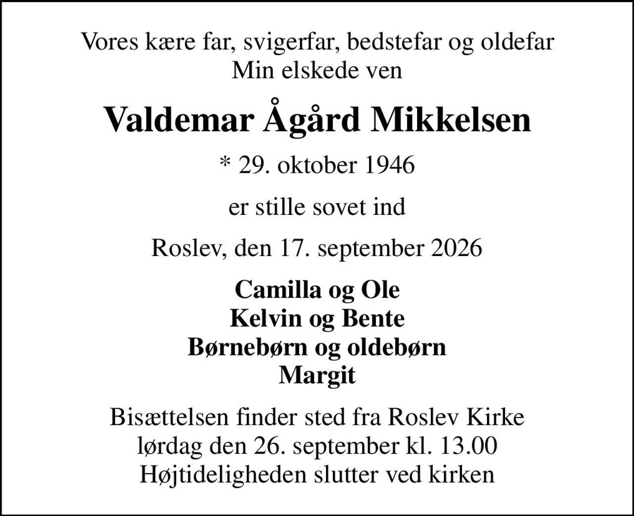 Vores kære far, svigerfar, bedstefar og oldefar Min elskede ven
Valdemar Ågård Mikkelsen
* 29. oktober 1946
er stille sovet ind
Roslev, den 17. september 2026
Camilla og Ole Kelvin og Bente Børnebørn og oldebørn Margit
Bisættelsen finder sted fra Roslev Kirke  lørdag den 26. september kl. 13.00  Højtideligheden slutter ved kirken