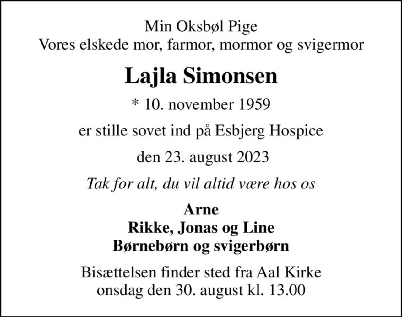 Min Oksbøl Pige Vores elskede mor, farmor, mormor og svigermor
Lajla Simonsen
* 10. november 1959
er stille sovet ind på Esbjerg Hospice
 den 23. august 2023
Tak for alt, du vil altid være hos os
Arne Rikke, Jonas og Line Børnebørn og svigerbørn
Bisættelsen finder sted fra Aal Kirke  onsdag den 30. august kl. 13.00