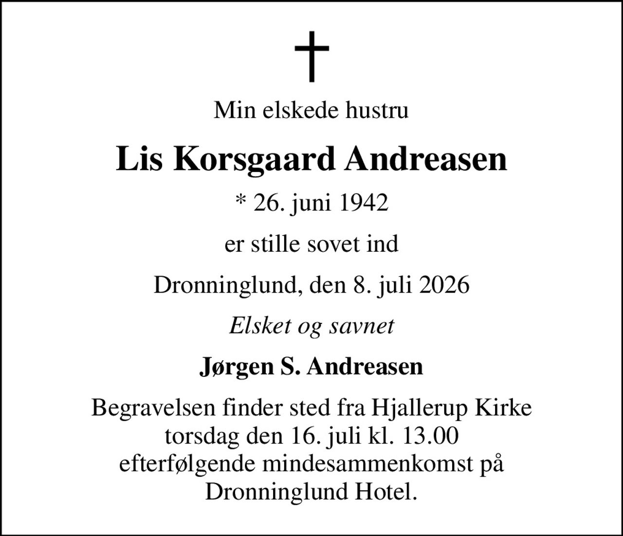 Min elskede hustru
Lis Korsgaard Andreasen
* 26. juni 1942
er stille sovet ind
Dronninglund, den 8. juli 2026
Elsket og savnet
Jørgen S. Andreasen
Begravelsen finder sted fra Hjallerup Kirke  torsdag den 16. juli kl. 13.00  efterfølgende mindesammenkomst på Dronninglund Hotel.