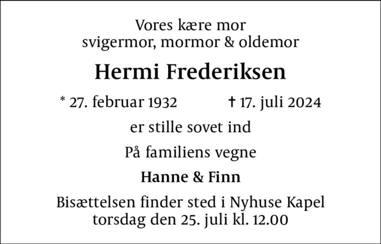 Vores kære mor svigermor, mormor & oldemor
Hermi Frederiksen
* 27. februar 1932    ✝ 17. juli 2024
er stille sovet ind
På familiens vegne
Hanne & Finn
Bisættelsen finder sted i Nyhuse Kapel  torsdag den 25. juli kl. 12.00