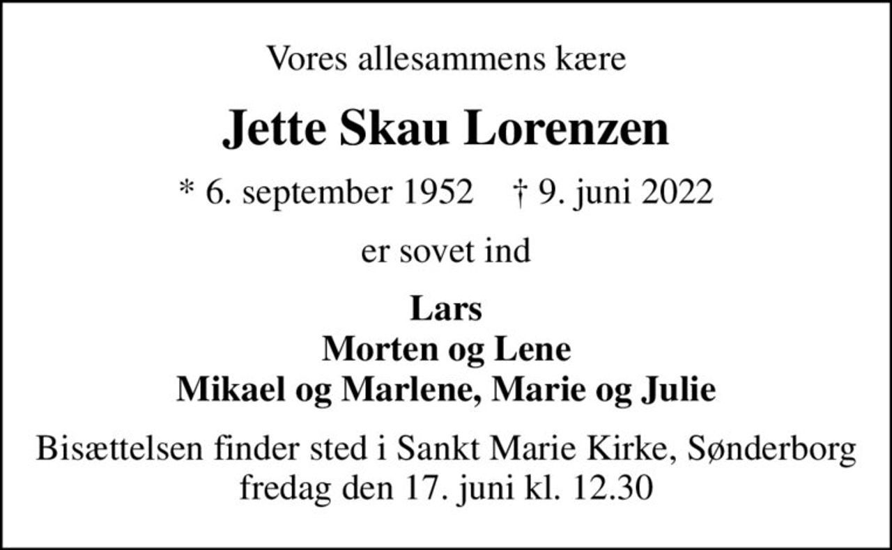 Vores allesammens kære
Jette Skau Lorenzen
* 6. september 1952    ✝ 9. juni 2022
er sovet ind
Lars Morten og Lene Mikael og Marlene, Marie og Julie
Bisættelsen finder sted i Sankt Marie Kirke, Sønderborg  fredag den 17. juni kl. 12.30