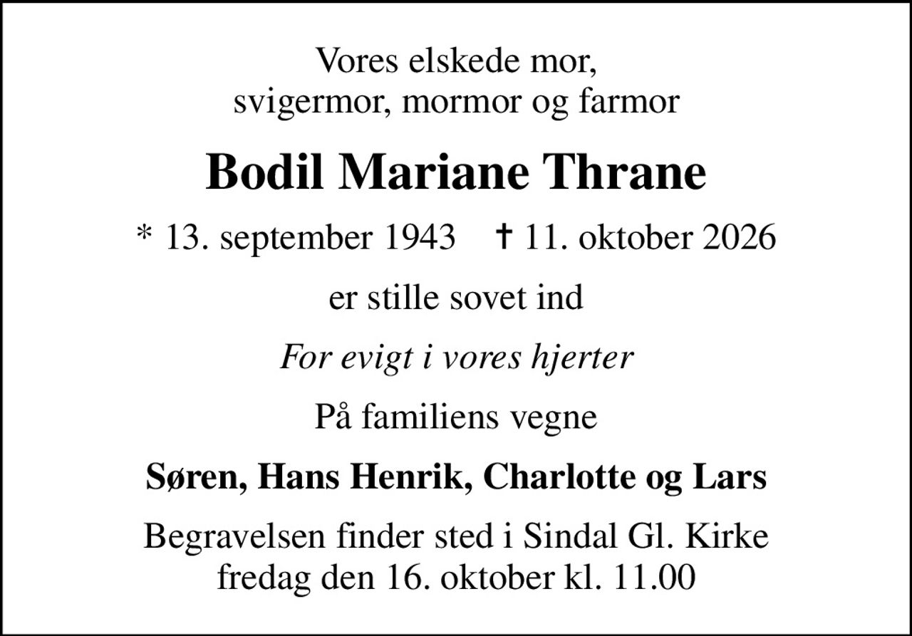 Vores elskede mor, svigermor, mormor og farmor
Bodil Mariane Thrane
* 13. september 1943    ✝ 11. oktober 2026
er stille sovet ind
For evigt i vores hjerter
På familiens vegne
Søren, Hans Henrik, Charlotte og Lars
Begravelsen finder sted i Sindal Gl. Kirke  fredag den 16. oktober kl. 11.00