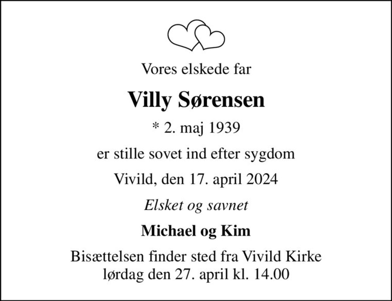 Vores elskede far
Villy Sørensen
* 2. maj 1939
er stille sovet ind efter sygdom
Vivild, den 17. april 2024
Elsket og savnet
Michael og Kim
Bisættelsen finder sted fra Vivild Kirke  lørdag den 27. april kl. 14.00