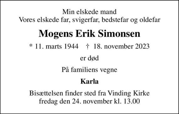 Min elskede mand Vores elskede far, svigerfar, bedstefar og oldefar
Mogens Erik Simonsen
* 11. marts 1944    &#x271d; 18. november 2023
er død
På familiens vegne
Karla
Bisættelsen finder sted fra Vinding Kirke  fredag den 24. november kl. 13.00