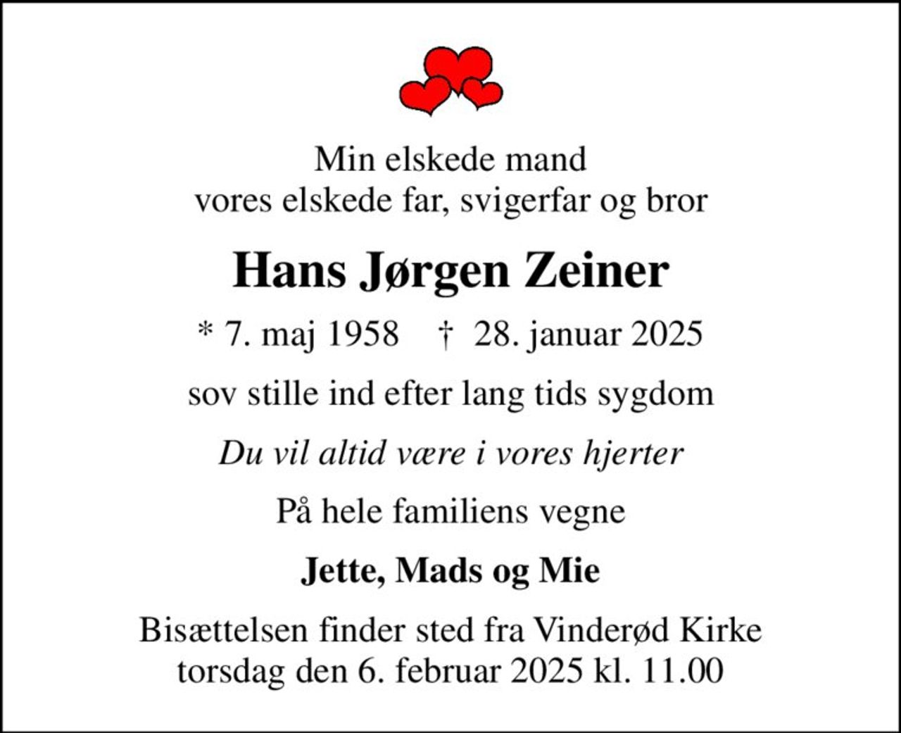 Min elskede mand vores elskede far, svigerfar og bror
Hans Jørgen Zeiner
* 7. maj 1958    ✝ 28. januar 2025
sov stille ind efter lang tids sygdom
Du vil altid være i vores hjerter
På hele familiens vegne
Jette, Mads og Mie
Bisættelsen finder sted fra Vinderød Kirke torsdag den 6. februar 2025 kl. 11.00