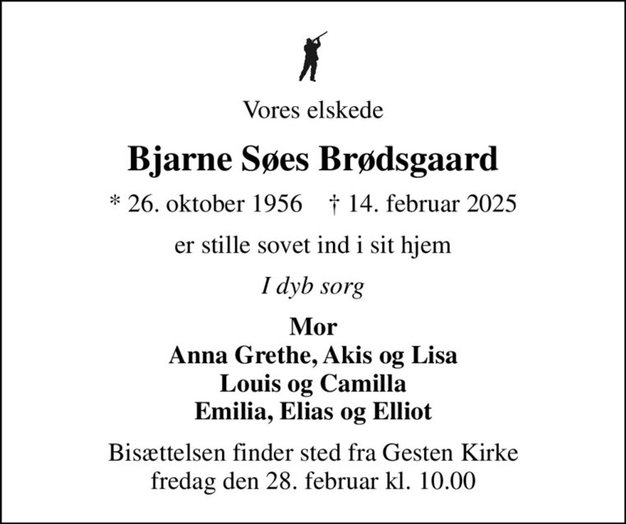 Vores elskede
Bjarne Søes Brødsgaard
* 26. oktober 1956    ✝ 14. februar 2025
er stille sovet ind i sit hjem
I dyb sorg
Mor Anna Grethe, Akis og Lisa Louis og Camilla Emilia, Elias og Elliot
Bisættelsen finder sted fra Gesten Kirke  fredag den 28. februar kl. 10.00