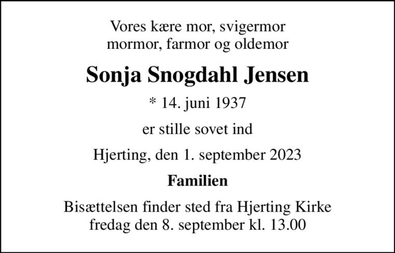 Vores kære mor, svigermor mormor, farmor og oldemor
Sonja Snogdahl Jensen
* 14. juni 1937
er stille sovet ind
Hjerting, den 1. september 2023
Familien
Bisættelsen finder sted fra Hjerting Kirke  fredag den 8. september kl. 13.00