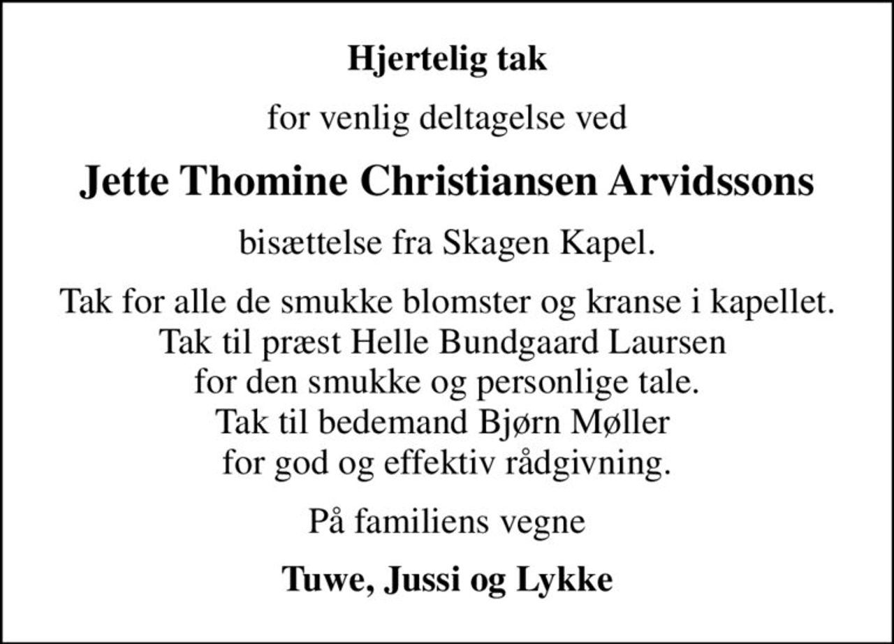Hjertelig tak
for venlig deltagelse ved
Jette Thomine Christiansen Arvidssons
bisættelse fra Skagen Kapel.
Tak for alle de smukke blomster og kranse i kapellet. Tak til præst Helle Bundgaard Laursen  for den smukke og personlige tale. Tak til bedemand Bjørn Møller  for god og effektiv rådgivning.
På familiens vegne
Tuwe, Jussi og Lykke